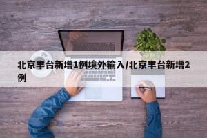 北京丰台新增1例境外输入/北京丰台新增2例