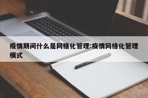 疫情期间什么是网格化管理:疫情网格化管理模式