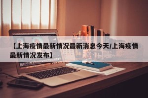【上海疫情最新情况最新消息今天/上海疫情最新情况发布】