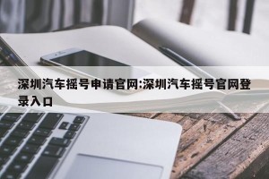 深圳汽车摇号申请官网:深圳汽车摇号官网登录入口