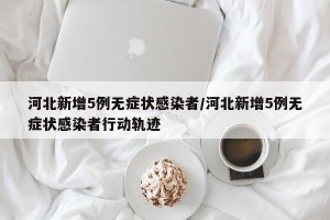 河北新增5例无症状感染者/河北新增5例无症状感染者行动轨迹