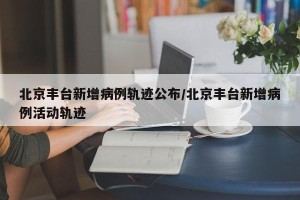北京丰台新增病例轨迹公布/北京丰台新增病例活动轨迹