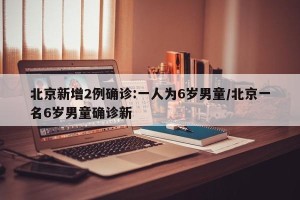 北京新增2例确诊:一人为6岁男童/北京一名6岁男童确诊新