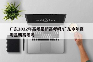 广东2022年高考是新高考吗/广东今年高考是新高考吗
