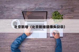 北京新增（北京新增摄像头公示）