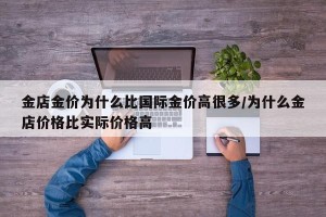 金店金价为什么比国际金价高很多/为什么金店价格比实际价格高