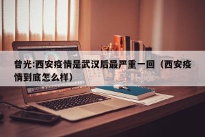 曾光:西安疫情是武汉后最严重一回（西安疫情到底怎么样）