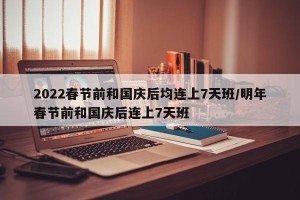 2022春节前和国庆后均连上7天班/明年春节前和国庆后连上7天班