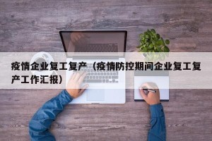 疫情企业复工复产（疫情防控期间企业复工复产工作汇报）