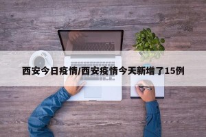 西安今日疫情/西安疫情今天新增了15例
