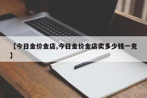 【今日金价金店,今日金价金店卖多少钱一克】