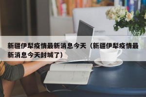 新疆伊犁疫情最新消息今天（新疆伊犁疫情最新消息今天封城了）
