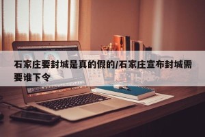 石家庄要封城是真的假的/石家庄宣布封城需要谁下令