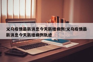义乌疫情最新消息今天新增病例:义乌疫情最新消息今天新增病例轨迹