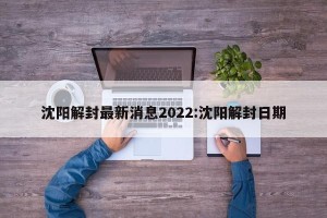 沈阳解封最新消息2022:沈阳解封日期