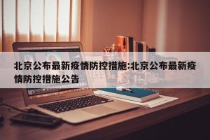 北京公布最新疫情防控措施:北京公布最新疫情防控措施公告