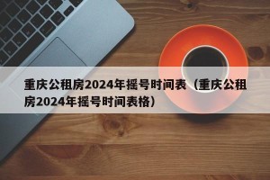 重庆公租房2024年摇号时间表（重庆公租房2024年摇号时间表格）