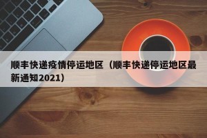 顺丰快递疫情停运地区（顺丰快递停运地区最新通知2021）