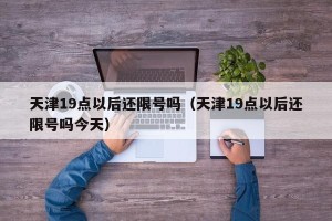 天津19点以后还限号吗（天津19点以后还限号吗今天）