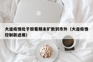 大连疫情处于胶着期未扩散到市外（大连疫情控制新进展）