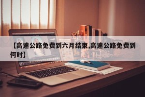 【高速公路免费到六月结束,高速公路免费到何时】