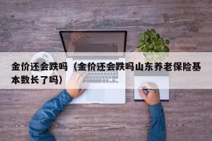 金价还会跌吗（金价还会跌吗山东养老保险基本数长了吗）