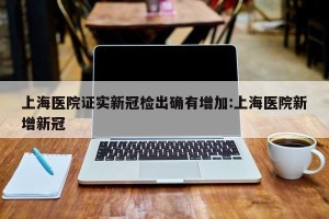 上海医院证实新冠检出确有增加:上海医院新增新冠