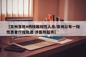 【常州发现4例核酸阳性人员/常州公布一阳性患者行程轨迹 涉医院超市】