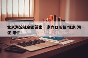 北京海淀社会面筛出一家六口阳性/北京 海淀 阳性
