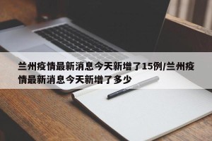 兰州疫情最新消息今天新增了15例/兰州疫情最新消息今天新增了多少