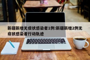 新疆新增无症状感染者1例:新疆新增2例无症状感染者行动轨迹