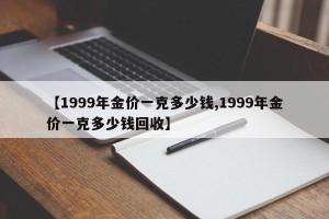 【1999年金价一克多少钱,1999年金价一克多少钱回收】