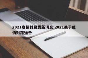 2021疫情封路最新消息:2021关于疫情封路通告