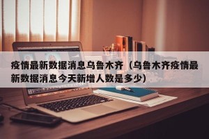 疫情最新数据消息乌鲁木齐（乌鲁木齐疫情最新数据消息今天新增人数是多少）