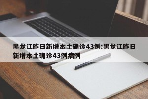 黑龙江昨日新增本土确诊43例:黑龙江昨日新增本土确诊43例病例