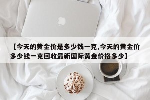 【今天的黄金价是多少钱一克,今天的黄金价多少钱一克回收最新国际黄金价格多少】