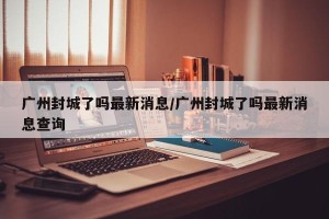 广州封城了吗最新消息/广州封城了吗最新消息查询