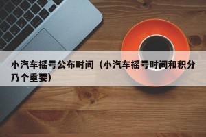 小汽车摇号公布时间（小汽车摇号时间和积分乃个重要）