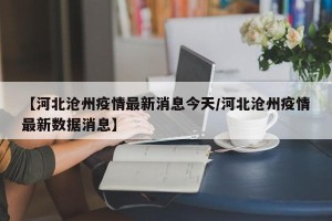 【河北沧州疫情最新消息今天/河北沧州疫情最新数据消息】