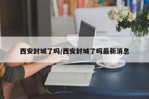 西安封城了吗/西安封城了吗最新消息