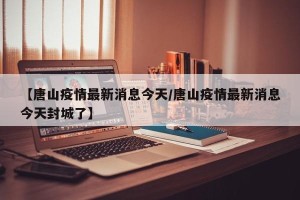 【唐山疫情最新消息今天/唐山疫情最新消息今天封城了】