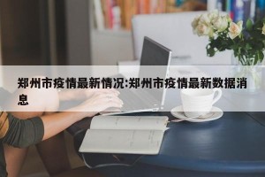 郑州市疫情最新情况:郑州市疫情最新数据消息
