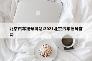 北京汽车摇号网站:2021北京汽车摇号官网