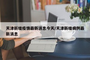 天津新增疫情最新消息今天/天津新增病例最新消息