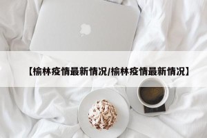 【榆林疫情最新情况/榆林疫情最新情况】