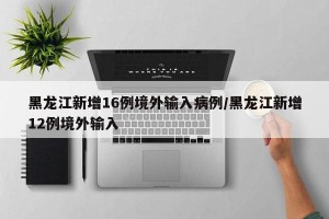 黑龙江新增16例境外输入病例/黑龙江新增12例境外输入