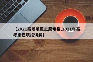【2021高考填报志愿专栏,2021年高考志愿填报讲解】