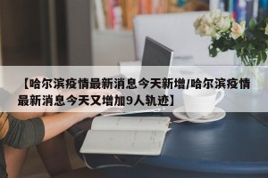 【哈尔滨疫情最新消息今天新增/哈尔滨疫情最新消息今天又增加9人轨迹】