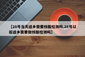 【28号当天返乡需要核酸检测吗,28号以后返乡需要做核酸检测吗】