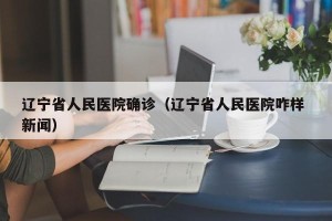 辽宁省人民医院确诊（辽宁省人民医院咋样 新闻）